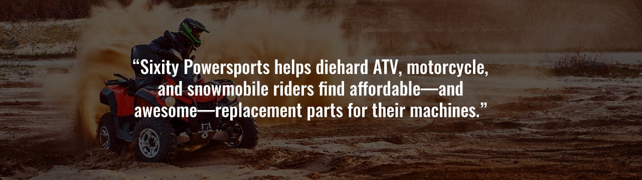 Sixity Powersports helps diehard ATV, motorcycle, and snowmobile riders find affordable - and awesome - replacement parts for their machines.