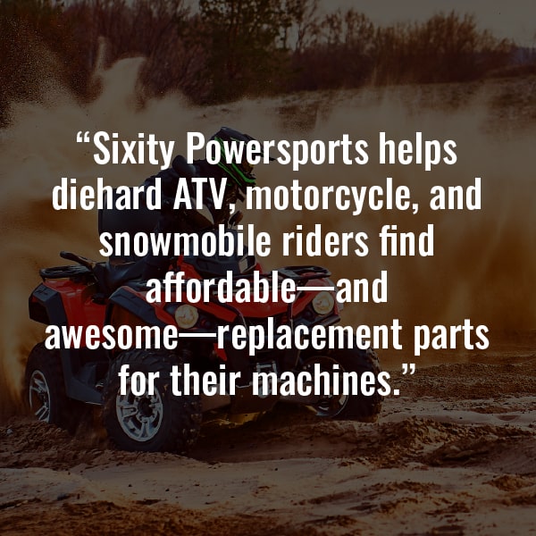 Sixity Powersports helps diehard ATV, motorcycle, and snowmobile riders find affordable - and awesome - replacement parts for their machines.
